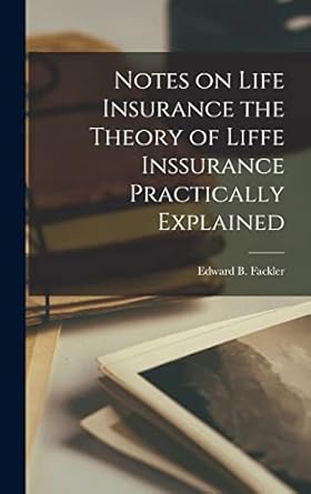 notes on life insurance the theory of liffe inssurance practically explained 1st edition edward b fackler