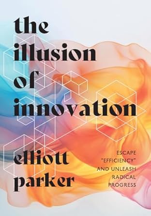 the illusion of innovation escape efficiency and unleash radical progress 1st edition elliott parker