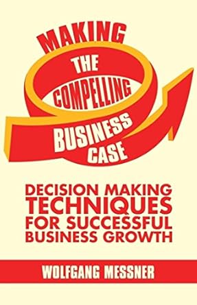 making the compelling business case decision making techniques for successful business growth 1st edition