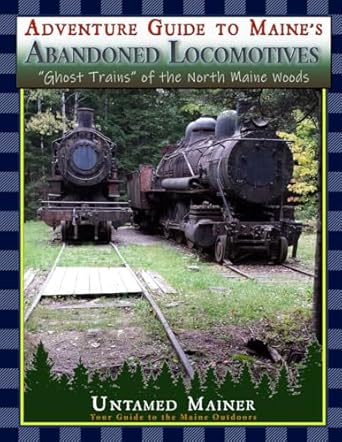 adventure guide to maines abandoned locomotives ghost trains of the north maine woods 1st edition angela