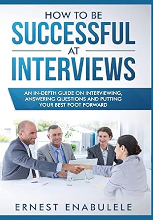 how to be successful at interviews an in depth guide on interviewing answering questions and putting your