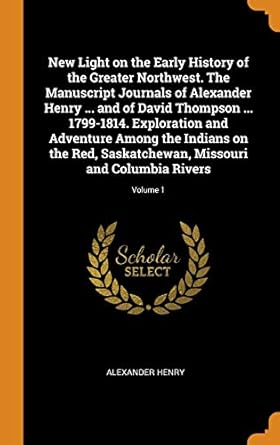 new light on the early history of the greater northwest the manuscript journals of alexander henry and of