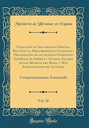 Coleccion De Documentos Ineditos Relativos Al Descubrimiento Conquista Y Organizacion De Las Antiguas Posesiones Espanolas De America Y Oceania Competentemente Autoriza