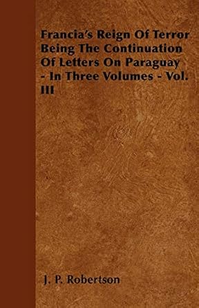 francias reign of terror being the continuation of letters on paraguay in three volumes vol iii 1st edition j