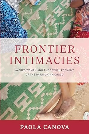 frontier intimacies ayoreo women and the sexual economy of the paraguayan chaco 1st edition paola canova
