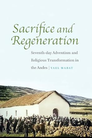 sacrifice and regeneration seventh day adventism and religious transformation in the andes 1st edition yael