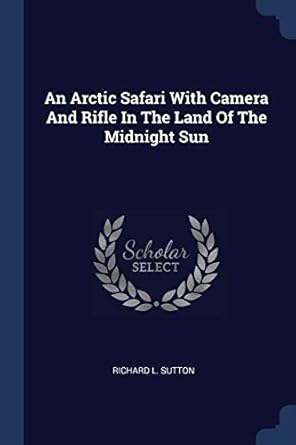 an arctic safari with camera and rifle in the land of the midnight sun 1st edition richard l sutton