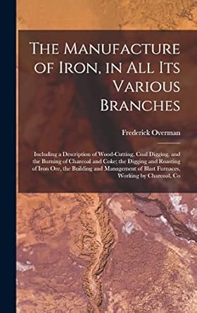 the manufacture of iron in all its various branches including a description of wood cutting coal digging and