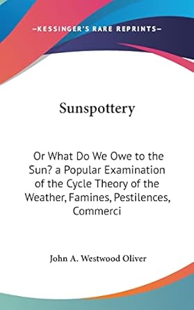 sunspottery or what do we owe to the sun a popular examination of the cycle theory of the weather famines