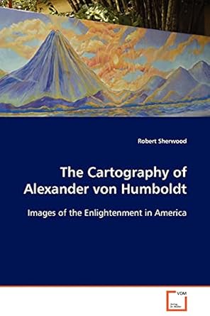 the cartography of alexander von humboldt images of the enlightenment in america 1st edition robert sherwood