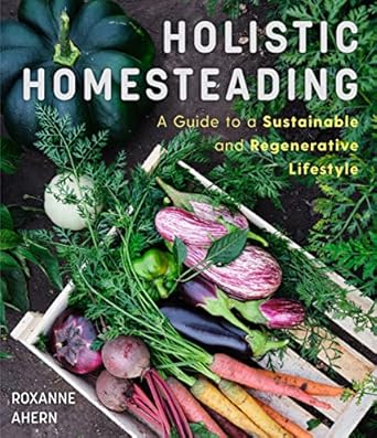 holistic homesteading a beginners guide to a sustainable and regenerative lifestyle 1st edition roxanne ahern