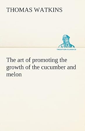 the art of promoting the growth of the cucumber and melon in a series of directions for the best means to be