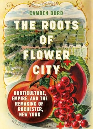 the roots of flower city horticulture empire and the remaking of rochester new york 1st edition camden burd