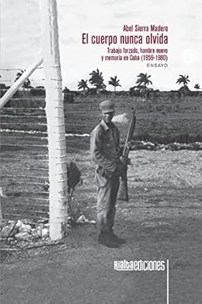 el cuerpo nunca olvida trabajo forzado hombre nuevo y memoria en cuba 1st edition abel sierra madero