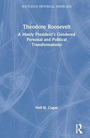 theodore roosevelt a manly presidents gendered personal and political transformations 1st edition neil cogan