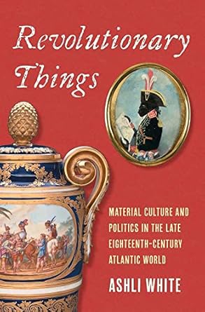 revolutionary things material culture and politics in the late eighteenth century atlantic world 1st edition