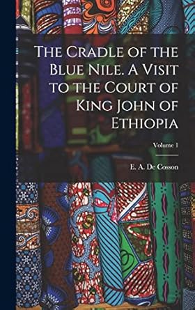 the cradle of the blue nile a visit to the court of king john of ethiopia volume 1 1st edition e a de cosson