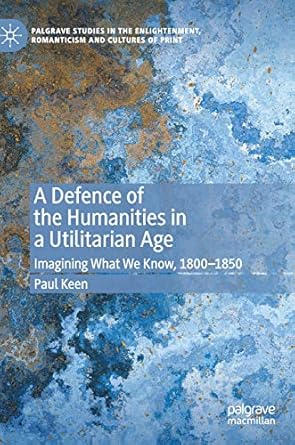 a defence of the humanities in a utilitarian age imagining what we know 1800 1850 1st edition paul keen