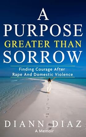 a purpose greater than sorrow finding courage after rape and domestic violence 1st edition diann diaz