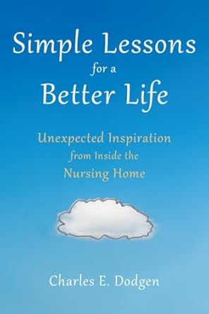 simple lessons for a better life unexpected inspiration from inside the nursing home 1st edition charles e