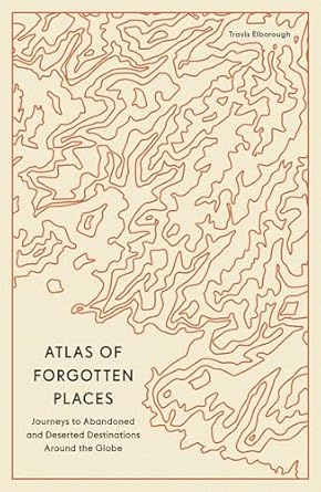 atlas of forgotten places journeys to abandoned and deserted destinations around the globe 1st edition travis