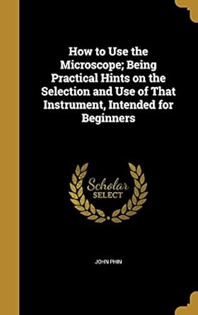 how to use the microscope being practical hints on the selection and use of that instrument intended for