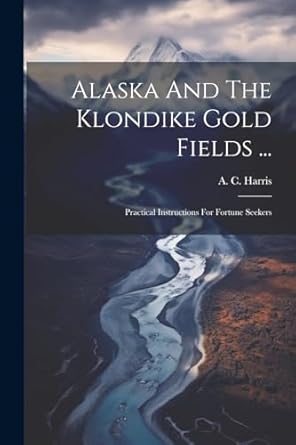 alaska and the klondike gold fields practical instructions for fortune seekers 1st edition a c harris