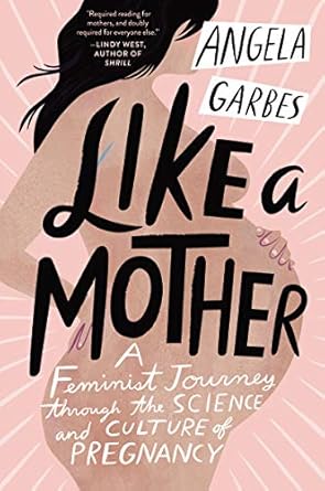 like a mother a feminist journey through the science and culture of pregnancy 1st edition angela garbes