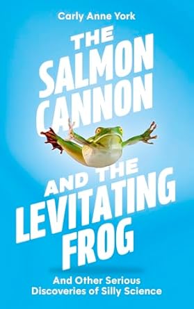 the salmon cannon and the levitating frog and other serious discoveries of silly science 1st edition carly