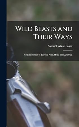 wild beasts and their ways reminiscences of europe asia africa and america 1st edition samuel white baker