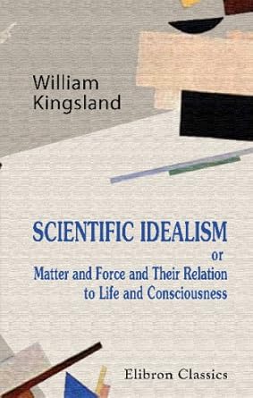 scientific idealism or matter and force and their relation to life and consiousness 1st edition william