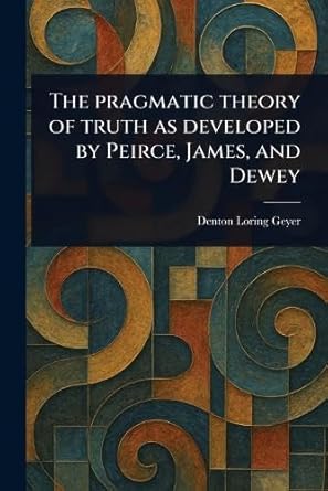 the pragmatic theory of truth as developed by peirce james and dewey 1st edition denton loring geyer