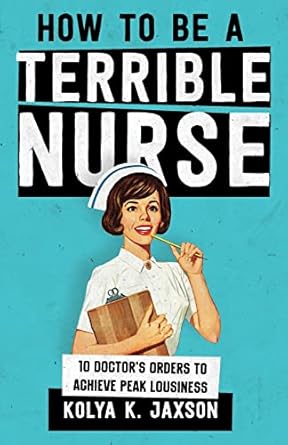 how to be a terrible nurse 10 doctors orders to achieve peak lousiness 1st edition kolya k jaxson md