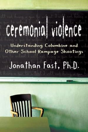 ceremonial violence understanding columbine and other school rampage shootings 1st edition jonathan fast phd