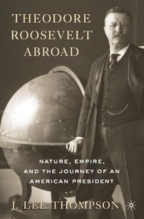 theodore roosevelt abroad nature empire and the journey of an american president 1st edition j lee thompson
