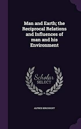 man and earth the reciprocal relations and influences of man and his environment 1st edition alfred kirchhoff