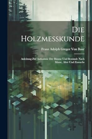 die holzmesskunde anleitung zur aufnahme der baume und bestande nach masse alter und zuwachs 1st edition