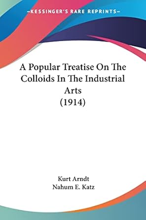 a popular treatise on the colloids in the industrial arts 1st edition kurt arndt ,nahum e katz 1436744644,