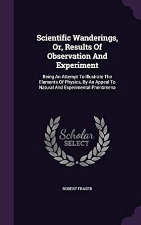 scientific wanderings or results of observation and experiment being an attempt to illustrate the elements of