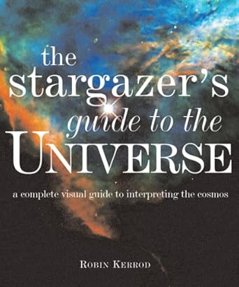 stargazers guide to the universe a complete visual guide to interpreting the cosmos 1st edition robin kerrod