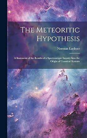 the meteoritic hypothesis a statement of the results of a spectroscopic inquiry into the origin of cosmical