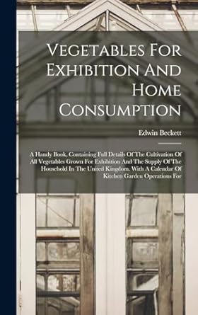 vegetables for exhibition and home consumption a handy book containing full details of the cultivation of all