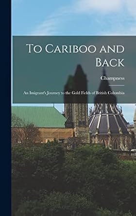 to cariboo and back an imigrants journey to the gold fields of british columbia 1st edition champness