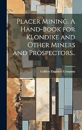 placer mining a hand book for klondike and other miners and prospectors 1st edition colliery engineer company