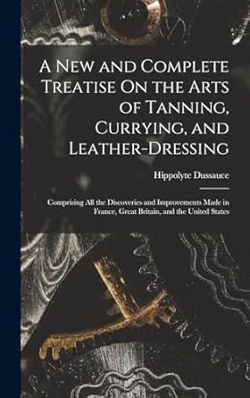 a new and complete treatise on the arts of tanning currying and leather dressing comprising all the