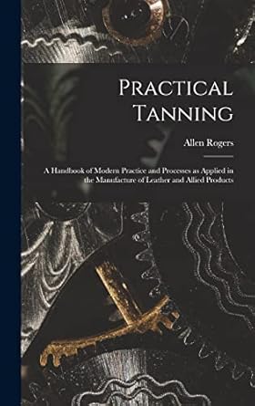 practical tanning a handbook of modern practice and processes as applied in the manufacture of leather and