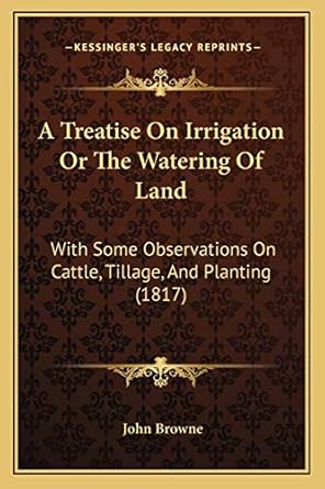 a treatise on irrigation or the watering of land with some observations on cattle tillage and planting 1st