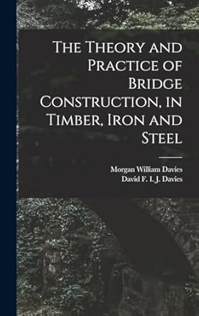 the theory and practice of bridge construction in timber iron and steel 1st edition morgan william davies