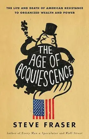 the age of acquiescence the life and death of american resistance to organized wealth and power 1st edition