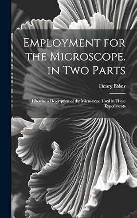 employment for the microscope in two parts likewise a description of the microscope used in these experiments